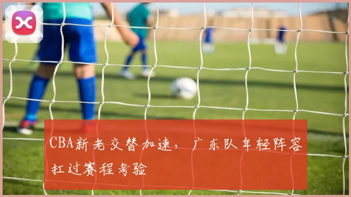 CBA新老交替加速，广东队年轻阵容扛过赛程考验