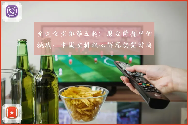 全运会女排第五轮：磨合阵痛中的挑战，中国女排核心阵容仍需时间