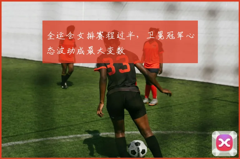 全运会女排赛程过半，卫冕冠军心态波动成最大变数