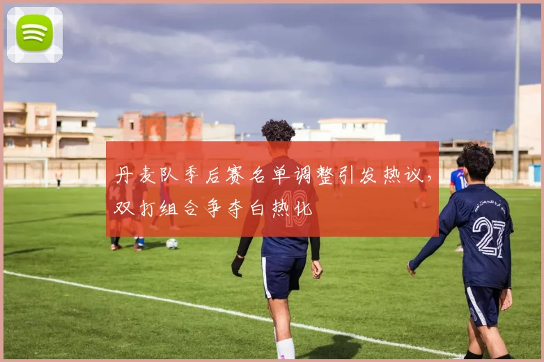 丹麦队季后赛名单调整引发热议，双打组合争夺白热化