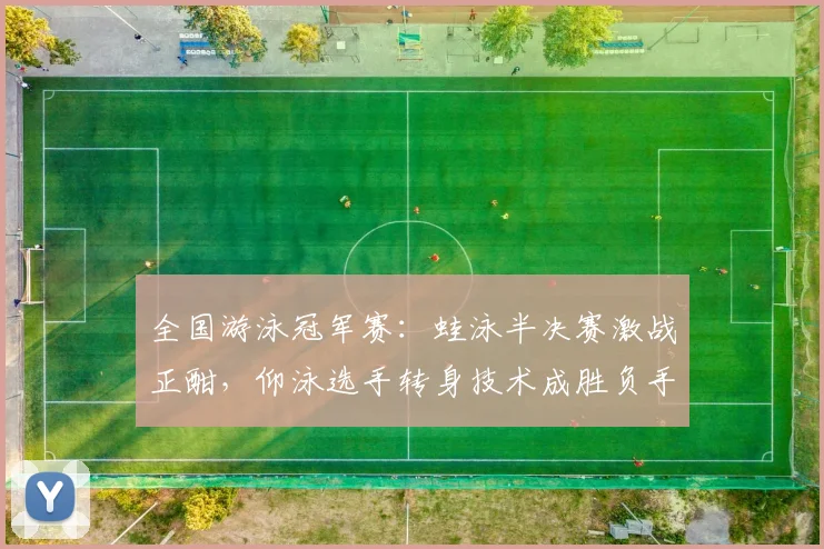 全国游泳冠军赛：蛙泳半决赛激战正酣，仰泳选手转身技术成胜负手