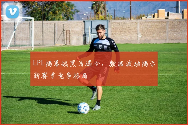 LPL揭幕战黑马遇冷，数据波动揭示新赛季竞争格局