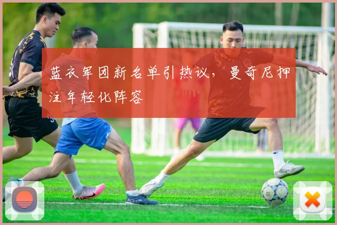 蓝衣军团新名单引热议，曼奇尼押注年轻化阵容