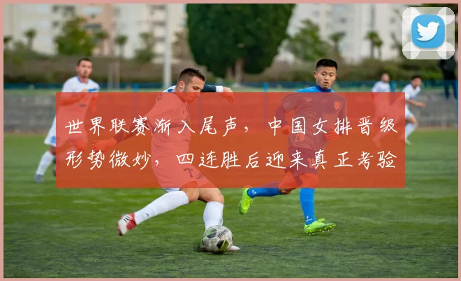 世界联赛渐入尾声，中国女排晋级形势微妙，四连胜后迎来真正考验