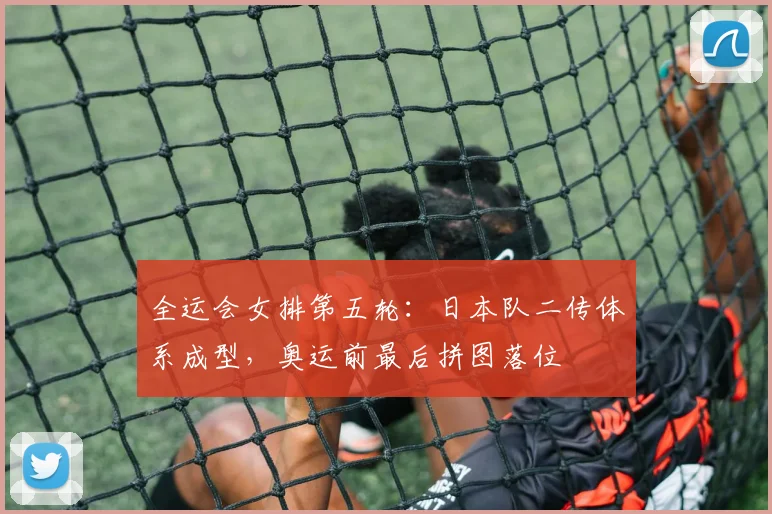 全运会女排第五轮：日本队二传体系成型，奥运前最后拼图落位