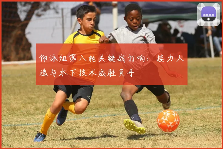 仰泳组第八轮关键战打响，接力人选与水下技术成胜负手