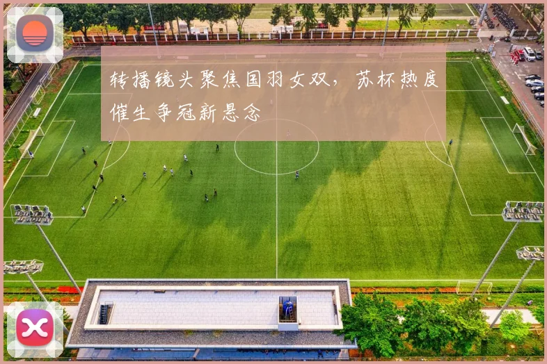 转播镜头聚焦国羽女双，苏杯热度催生争冠新悬念