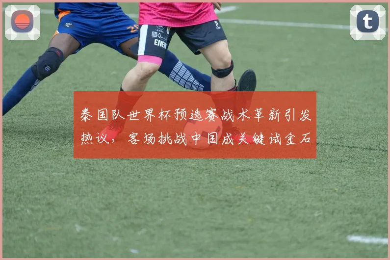 泰国队世界杯预选赛战术革新引发热议，客场挑战中国成关键试金石