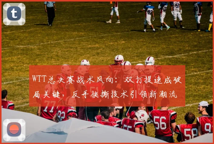 WTT总决赛战术风向：双打提速成破局关键，反手快撕技术引领新潮流