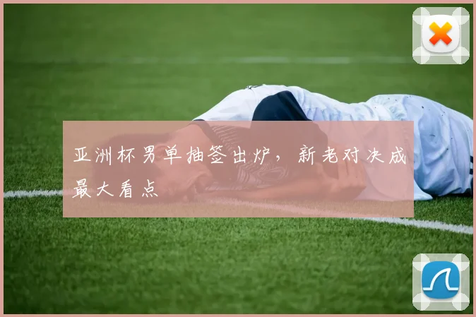 亚洲杯男单抽签出炉，新老对决成最大看点