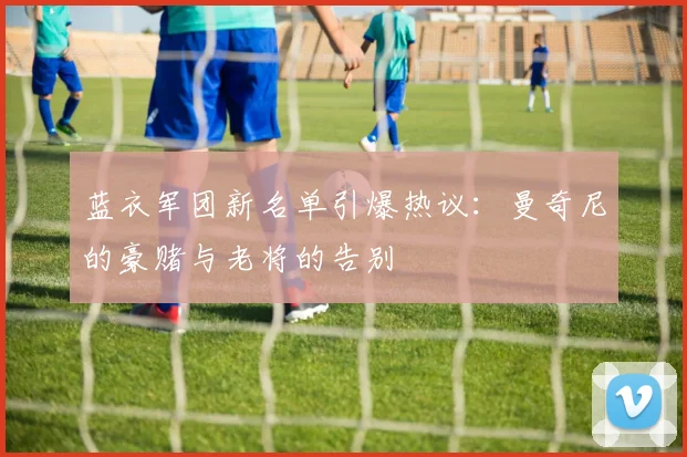 蓝衣军团新名单引爆热议：曼奇尼的豪赌与老将的告别