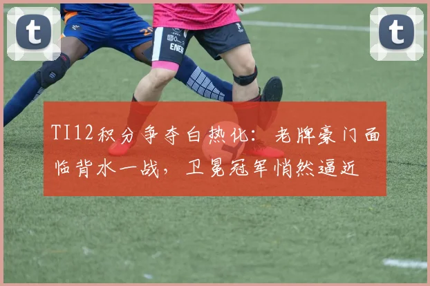 TI12积分争夺白热化：老牌豪门面临背水一战，卫冕冠军悄然逼近