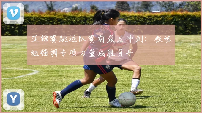 亚锦赛跳远队赛前最后冲刺：教练组强调专项力量成胜负手