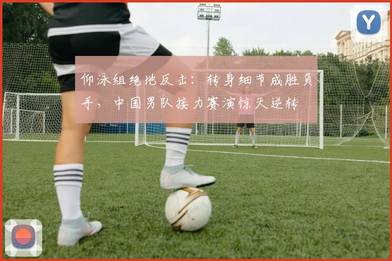 仰泳组绝地反击：转身细节成胜负手，中国男队接力赛演惊天逆转