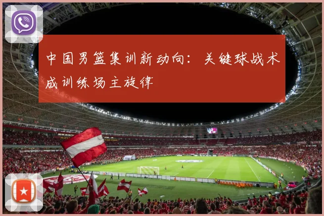 中国男篮集训新动向：关键球战术成训练场主旋律