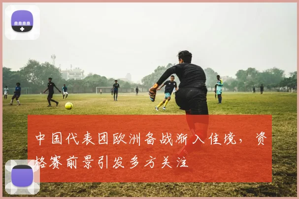 中国代表团欧洲备战渐入佳境，资格赛前景引发多方关注