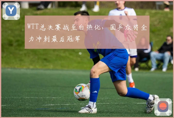 WTT总决赛战至白热化，国乒众将全力冲刺最后冠军