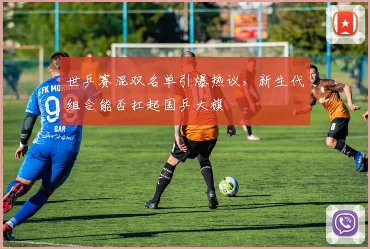世乒赛混双名单引爆热议，新生代组合能否扛起国乒大旗