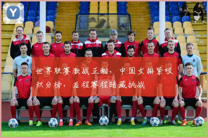 世界联赛激战正酣，中国女排紧咬积分榜，后程赛程暗藏挑战