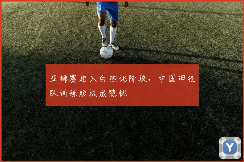 亚锦赛进入白热化阶段，中国田径队训练短板成隐忧