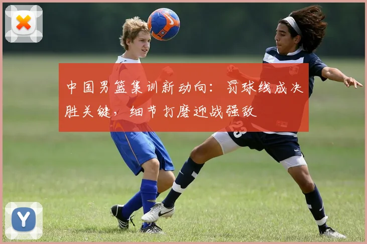 中国男篮集训新动向：罚球线成决胜关键，细节打磨迎战强敌