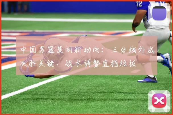 中国男篮集训新动向：三分线外成决胜关键，战术调整直指短板