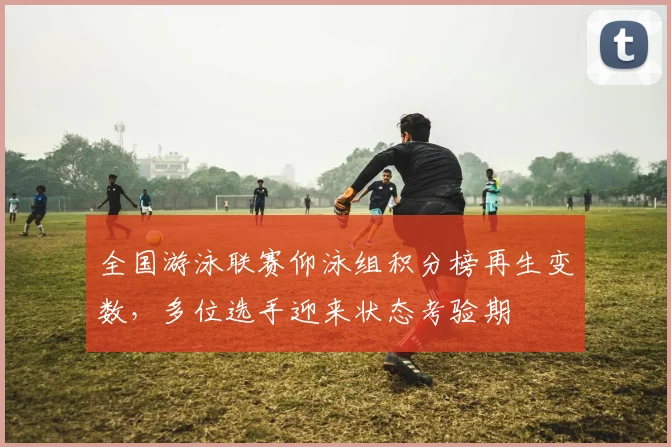全国游泳联赛仰泳组积分榜再生变数，多位选手迎来状态考验期
