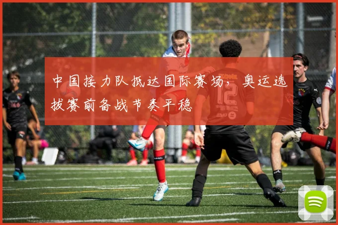 中国接力队抵达国际赛场，奥运选拔赛前备战节奏平稳