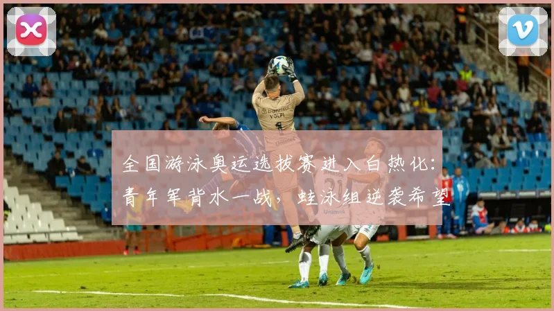 全国游泳奥运选拔赛进入白热化：青年军背水一战，蛙泳组逆袭希望犹存