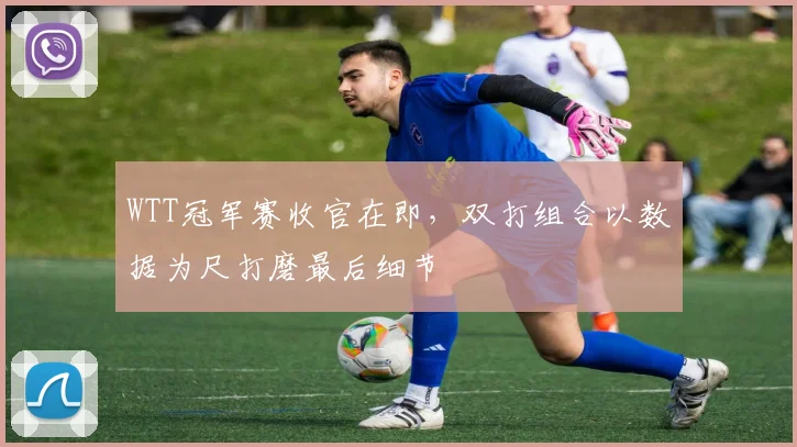 WTT冠军赛收官在即，双打组合以数据为尺打磨最后细节