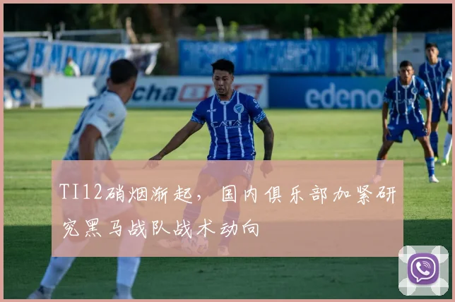 TI12硝烟渐起，国内俱乐部加紧研究黑马战队战术动向