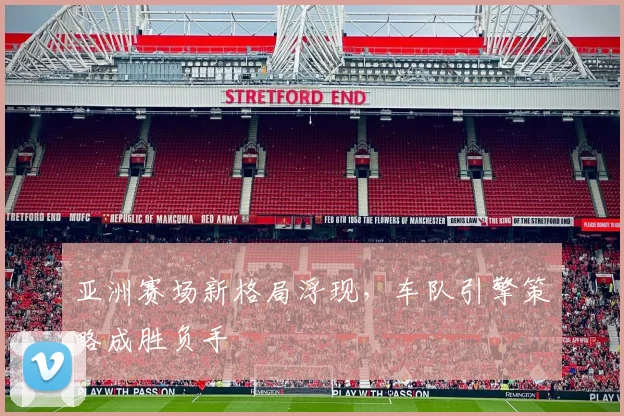 亚洲赛场新格局浮现，车队引擎策略成胜负手