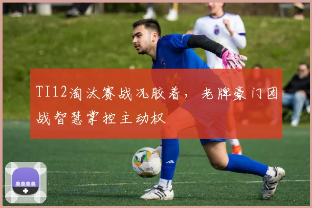 TI12淘汰赛战况胶着，老牌豪门团战智慧掌控主动权