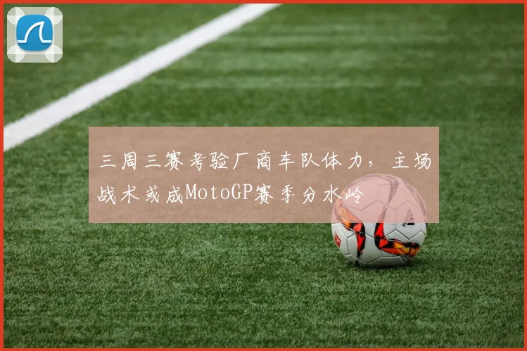 三周三赛考验厂商车队体力，主场战术或成MotoGP赛季分水岭