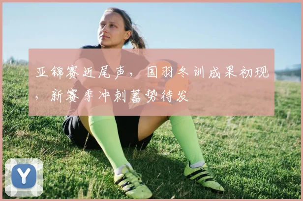 亚锦赛近尾声，国羽冬训成果初现，新赛季冲刺蓄势待发
