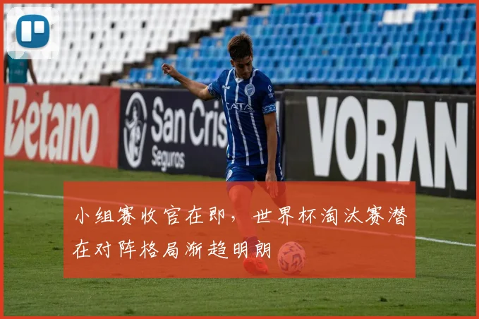 小组赛收官在即，世界杯淘汰赛潜在对阵格局渐趋明朗