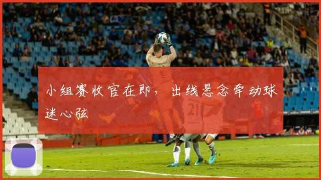 小组赛收官在即，出线悬念牵动球迷心弦