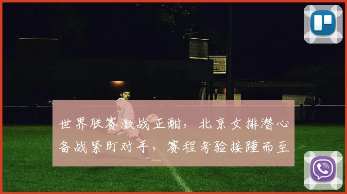 世界联赛激战正酣，北京女排潜心备战紧盯对手，赛程考验接踵而至