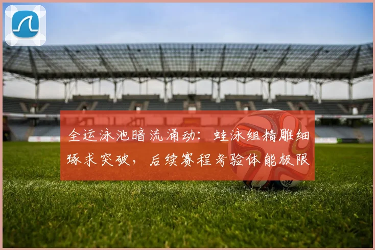全运泳池暗流涌动：蛙泳组精雕细琢求突破，后续赛程考验体能极限
