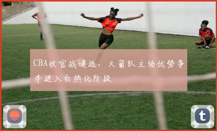 CBA收官战逼近，火箭队主场优势争夺进入白热化阶段