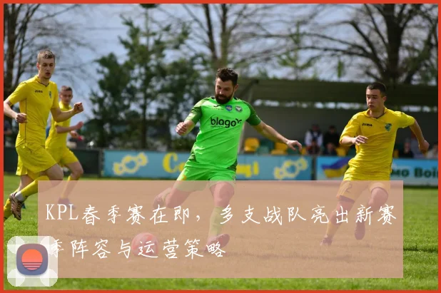 KPL春季赛在即，多支战队亮出新赛季阵容与运营策略