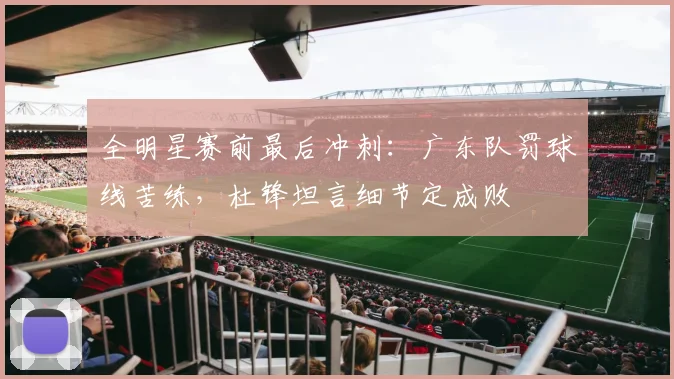 全明星赛前最后冲刺：广东队罚球线苦练，杜锋坦言细节定成败