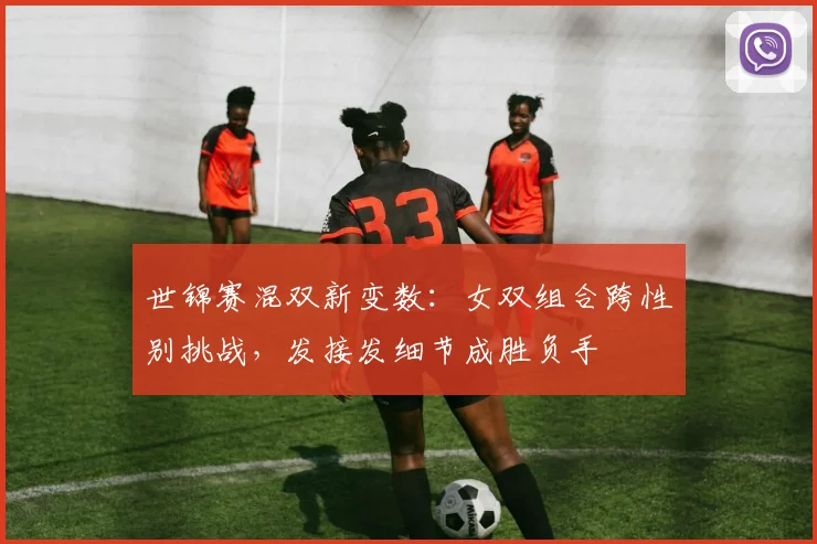 世锦赛混双新变数：女双组合跨性别挑战，发接发细节成胜负手